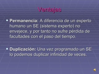 Ventajas Permanencia:  A diferencia de un experto humano un SE (sistema experto) no envejece, y por tanto no sufre pérdida de facultades con el paso del tiempo. Duplicación:  Una vez programado un SE lo podemos duplicar infinidad de veces.  