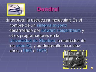 Dendral (Interpreta la estructura molecular) Es el nombre de un  sistema experto  desarrollado por  Edward   Feigenbaum  y otros programadores en la  Universidad de  Stanford , a mediados de los  años 60 , y su desarrollo duró diez años, ( 1965  a  1975 ) 