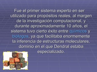 Fue el primer sistema experto en ser utilizado para propósitos reales, al margen de la investigación computacional, y durante aproximadamente 10 años, el sistema tuvo cierto éxito entre  químicos  y  biólogos , ya que facilitaba enormemente la inferencia de estructuras moleculares, dominio en el que Dendral estaba especializado. 