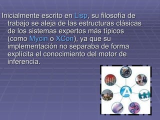 Inicialmente escrito en  Lisp , su filosofía de trabajo se aleja de las estructuras clásicas de los sistemas expertos más típicos (como  Mycin  o  XCon ), ya que su implementación no separaba de forma explícita el conocimiento del motor de inferencia. 