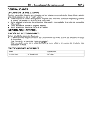 GDI – Generalidades/Información general 13A-3
GENERALIDADES
DESCRIPCIÓN DE LOS CAMBIOS
Debido a los cambios descritos a continuación, se han establecido procedimientos de servicio en relación
a la distinta descripción de la versión anterior.
D Se ha adoptado un sistema de diagnóstico integrado para ampliar los puntos de diagnóstico y cambiar
el sistema de numeración de códigos de diagnóstico.
D Se ha adoptado una bomba de combustible (alta presión) con regulador de presión de combustible
(alta presión).
D Se ha añadido un sensor de oxígeno (trasero).
D Se ha añadido un sensor de fallos de encendido.
INFORMACIÓN GENERAL
FUNCIÓN DE AUTODIAGNÓSTICO
Se han añadido las siguientes funciones.
D La ECU del motor registra el estado de funcionamiento del motor cuando se almacena el código
de diagnóstico.
Esta información se denomina “datos congelados”.
Esta información puede leerse utilizando MUT-II y puede utilizarse en pruebas de simulación para
localización de fallas.
ESPECIFICACIONES GENERALES
Puntos Especificación
ECU del motor Nº identificación E2T71582
 