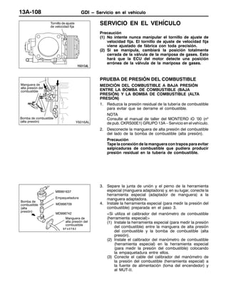 GDI – Servicio en el vehículoGDI – Servicio en el vehículoGDI – Servicio en el vehículo13A-108
SERVICIO EN EL VEHÍCULO
Precaución
(1) No intente nunca manipular el tornillo de ajuste de
velocidad fija. El tornillo de ajuste de velocidad fija
viene ajustado de fábrica con toda precisión.
(2) Si se manipula, cambiará la posición totalmente
cerrada de la válvula de la mariposa de gases. Esto
hará que la ECU del motor detecte una posición
errónea de la válvula de la mariposa de gases.
PRUEBA DE PRESIÓN DEL COMBUSTIBLE
MEDICIÓN DEL COMBUSTIBLE A BAJA PRESIÓN
ENTRE LA BOMBA DE COMBUSTIBLE (BAJA
PRESIÓN) Y LA BOMBA DE COMBUSTIBLE (ALTA
PRESIÓN)
1. Reduzca la presión residual de la tubería de combustible
para evitar que se derrame el combustible.
NOTA
Consulte el manual de taller del MONTERO iO ’00 (nº
de pub. CKRS00E1) GRUPO 13A – Servicio en el vehículo.
2. Desconecte la manguera de alta presión del combustible
del lado de la bomba de combustible (alta presión).
Precaución
Tape la conexión de la manguera con trapos para evitar
salpicaduras de combustible que pudiera producir
presión residual en la tubería de combustible.
3. Separe la junta de unión y el perno de la herramienta
especial (manguera adaptadora) y, en su lugar, conecte la
herramienta especial (adaptador de manguera) a la
manguera adaptadora.
4. Instale la herramienta especial (para medir la presión del
combustible) preparada en el paso 3.
<Si utiliza el calibrador del manómetro de combustible
(herramienta especial)>
(1) Instale la herramienta especial (para medir la presión
del combustible) entre la manguera de alta presión
del combustible y la bomba de combustible (alta
presión).
(2) Instale el calibrador del manómetro de combustible
(herramienta especial) en la herramienta especial
(para medir la presión del combustible) colocando
la empaquetadura entre ellos.
(3) Conecte el cable del calibrador del manómetro de
la presión del combustible (herramienta especial) a
la fuente de alimentación (toma del encendedor) y
al MUT-II.
Tornillo de ajuste
de velocidad fija
Manguera de
alta presión del
combustible
Bomba de combustible
(alta presión)
MD998709
MD998742
Bomba de
combustible
(alta
presión)
Empaquetadura
Manguera de
alta presión del
combustible
MB991637
 