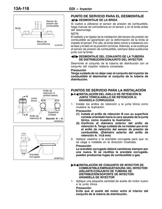 GDI – Inyector13A-118
PUNTO DE SERVICIO PARA EL DESMONTAJE
AA" DESMONTAJE DE LA BRIDA
Si vuelve a utilizarse el sensor de presión de combustible,
haga marcas de coincidencia en el sensor y en la brida antes
del desmontaje.
NOTA
El sellado y la rigidez de la instalación del sensor de presión de
combustible se garantizan por la deformación de la brida al
instalar el sensor. Por ello, la brida debe volver a instalarse con
la fase y el lado en la posición correcta. Además, si se sustituye
el sensor de presión de combustible, siempre debe sustituirse
junto con la brida.
AB" DESMONTAJE DEL CONJUNTO DE LA TUBERÍA
DE DISTRIBUCIÓN/CONJUNTO DEL INYECTOR
Desmonte el conjunto de la tubería de distribución con el
conjunto del inyector todavía conectado.
Precaución
Tenga cuidado de no dejar caer el conjunto del inyector de
combustible al desmontar el conjunto de la tubería de
distribución.
PUNTOS DE SERVICIO PARA LA INSTALACIÓN
"AA INSTALACIÓN DEL ANILLO DE RETENCIÓN B/
JUNTA TÓRICA/ANILLO DE RETENCIÓN A/
ARANDELA CORRUGADA
1. Instale los anillos de retención y la junta tórica como
muestra la ilustración.
Precaución
(1) Instale el anillo de retención B con su superficie
cortada orientada hacia la cara opuesta de la junta
tórica, como muestra la ilustración.
(2) Confirme el diámetro exterior del anillo de
retención A. Tenga cuidado de no instalar por error
el anillo de retención del sensor de presión de
combustible. (Diámetro exterior del anillo de
retención A: 14,8 mm)
2. Aplique vaselina a la arandela corrugada para que no
se caiga e instálela en la dirección mostrada.
Precaución
La arandela corrugada deberá cambiarse siempre por
una nueva. Si se reutiliza la arandela corrugada,
pueden producirse fugas de combustible o gas.
"BA INSTALACIÓN DE CONJUNTO DE INYECTOR DE
COMBUSTIBLE/EMPAQUETADURA DEL INYECTOR/
AISLANTE/CONJUNTO DE TUBERÍA DE
DISTRIBUCIÓN/SOPORTE DE INYECTOR/
ARANDELA DE INYECTOR
1. Aplique una pequeña cantidad de aceite de motor nuevo
a la junta tórica.
Precaución
Evite que el aceite del motor entre al interior del
conjunto de la tubería de distribución.
Brida
Sensor de
presión del
combustible
Marca de
coincidencia
Superficie
cortada
Anillo de
retención A
(ambos lados)
Junta
tórica
Anillo de
retención B
A
A
Sección A – A
Arandela
corrugada
 