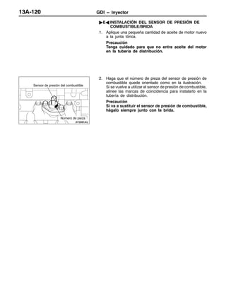 GDI – Inyector13A-120
"EA INSTALACIÓN DEL SENSOR DE PRESIÓN DE
COMBUSTIBLE/BRIDA
1. Aplique una pequeña cantidad de aceite de motor nuevo
a la junta tórica.
Precaución
Tenga cuidado para que no entre aceite del motor
en la tubería de distribución.
2. Haga que el número de pieza del sensor de presión de
combustible quede orientado como en la ilustración.
Si se vuelve a utilizar el sensor de presión de combustible,
alinee las marcas de coincidencia para instalarlo en la
tubería de distribución.
Precaución
Si va a sustituir el sensor de presión de combustible,
hágalo siempre junto con la brida.
Sensor de presión del combustible
Número de pieza
 