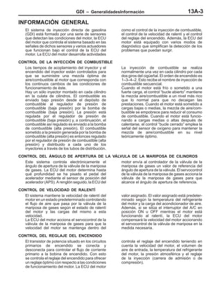 GDI – GeneralidadesInformación 13A-3
INFORMACIÓN GENERAL
El sistema de inyección directa de gasolina
(GDI) está formado por una serie de sensores
que detectan las condiciones del motor, la ECU
del motor que controla el sistema basado en las
señales de dichos sensores y varios actuadores
que funcionan bajo el control de la ECU del
motor. La ECU del motor desarrolla actividades
como el control de la inyección de combustible,
el control de la velocidad de ralentí y el control
del reglaje del encendido. Además, la ECU del
motor está equipado con varios modos de
diagnóstico que simplifican la detección de los
problemas que puedan surgir.
CONTROL DE LA INYECCIÓN DE COMBUSTIBLE
Los tiempos de acoplamiento del inyector y el
encendido del inyector están controlados para
que se suministre una mezcla óptima de
aire/combustible al motor que corresponda con
los continuos cambios de las condiciones de
funcionamiento de éste.
Hay un sólo inyector montado en cada cilindro
en la culata de cilindros. El combustible es
enviado bajo presión desde el depósito de
combustible al regulador de presión de
combustible (baja presión) por la bomba de
combustible (baja presión). La presión está
regulada por el regulador de presión de
combustible (baja presión) y, a continuación, el
combustible así regulado es enviado a la bomba
de combustible (alta presión). El combustible
sometido a la presión generada por la bomba de
combustible (alta presión) es entonces regulado
por el regulador de presión de combustible (alta
presión) y distribuido a cada uno de los
inyectores a través de los tubos de distribución.
La inyección de combustible se realiza
normalmente una vez en cada cilindro por cada
dos giros del cigüeñal. El orden de encendido es
1–3–4–2. Esto recibe el nombre de inyección de
combustible secuencial.
Cuando el motor está frío o sometido a una
fuerte carga, el control “bucle abierto” mantiene
la mezcla aire/combustible a un nivel más rico
que lo normal para que no decaigan las
prestaciones. Cuando el motor está sometido a
cargas bajas o medias, la mezcla de aire/com-
bustible se empobrece para reducir el consumo
de combustible. Cuando el motor está funcio-
nando a cargas medias o altas después de
calentarse, el control “bucle cerrado” emplea la
señal del sensor de oxígeno para mantener la
mezcla de aire/combustible en su nivel
teóricamente óptimo.
CONTROL DEL ÁNGULO DE APERTURA DE LA VÁLVULA DE LA MARIPOSA DE CILINDROS
Este sistema controla electrónicamente el
ángulo de apertura de la válvula de la mariposa
de gases. La ECU del motor determina hasta
qué profundidad se ha pisado el pedal del
acelerador mediante el sensor de posición del
acelerador (APS). A renglón seguido, la ECU del
motor envía al controlador de la válvula de la
mariposa de gases un valor de referencia del
ángulo de apertura de la válvula. El servocontrol
de la válvula de la mariposa de gases acciona la
válvula de la mariposa de gases para que
alcance el ángulo de apertura de referencia.
CONTROL DE VELOCIDAD DE RALENTÍ
El sistema mantiene la velocidad de ralentí del
motor en un estado predeterminado controlando
el flujo de aire que pasa por la válvula de la
mariposa de gases según el estado de ralentí
del motor y las cargas del mismo a esta
velocidad.
La ECU del motor acciona el servocontrol de la
válvula de la mariposa de gases para que la
velocidad del motor se mantenga dentro del
valor asignado. El valor asignado está predeter-
minado según la temperatura del refrigerante
del motor y la carga del acondicionador de aire.
Además, si se sitúa el interruptor del A/C en
posición ON u OFF mientras el motor está
funcionando al ralentí, la ECU del motor
compensará la velocidad del motor accionando
el servocontrol de la válvula de mariposa en la
medida necesaria.
CONTROL DEL REGLAJE DEL ENCENDIDO
El transistor de potencia situado en los circuitos
primarios de encendido se conecta y
desconecta para controlar el flujo de corriente
primario a la bobina de encendido. Con esto
se controla el reglaje del encendido para ofrecer
un reglaje óptimo con respecto a las condiciones
de funcionamiento del motor. La ECU del motor
controla el reglaje del encendido teniendo en
cuenta la velocidad del motor, el volumen de
aire de entrada, la temperatura del refrigerante
del motor, la presión atmosférica y el reglaje
de la inyección (carrera de admisión o de
compresión).
 