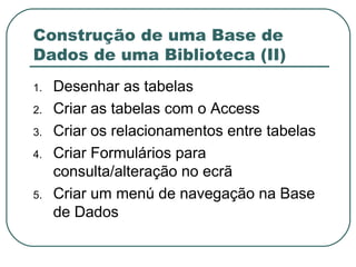 Construção de uma Base de Dados de uma Biblioteca (II) Desenhar as tabelas Criar as tabelas com o Access Criar os relacionamentos entre tabelas Criar Formulários para consulta/alteração no ecrã Criar um menú de navegação na Base de Dados 