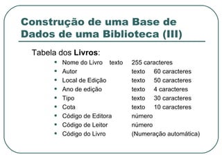 Construção de uma Base de Dados de uma Biblioteca (III) Tabela dos  Livros : Nome do Livro  texto 255 caracteres Autor texto 60 caracteres Local de Edição texto 50 caracteres Ano de edição texto 4 caracteres Tipo texto 30 caracteres Cota texto 10 caracteres Código de Editora número Código de Leitor número Código do Livro (Numeração automática) 