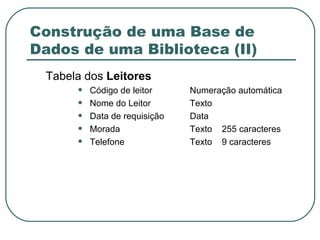 Construção de uma Base de Dados de uma Biblioteca (II) Tabela dos  Leitores Código de leitor Numeração automática Nome do Leitor Texto Data de requisição Data Morada Texto 255 caracteres Telefone Texto 9 caracteres 