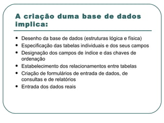 A criação duma base de dados implica: Desenho da base de dados (estruturas lógica e física) Especificação das tabelas individuais e dos seus campos Designação dos campos de índice e das chaves de ordenação Estabelecimento dos relacionamentos entre tabelas Criação de formulários de entrada de dados, de consultas e de relatórios Entrada dos dados reais 
