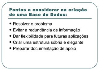 Pontos a considerar na criação de uma Base de Dados: Resolver o problema Evitar a redundância de informação Dar flexibilidade para futuras aplicações Criar uma estrutura sóbria e elegante Preparar documentação de apoio 
