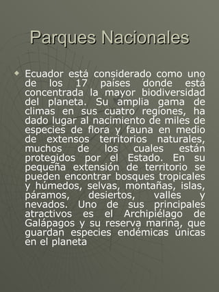Parques Nacionales Ecuador está considerado como uno de los 17 países donde está concentrada la mayor biodiversidad del planeta. Su amplia gama de climas en sus cuatro regiones, ha dado lugar al nacimiento de miles de especies de flora y fauna en medio de extensos territorios naturales, muchos de los cuales están protegidos por el Estado. En su pequeña extensión de territorio se pueden encontrar bosques tropicales y húmedos, selvas, montañas, islas, páramos, desiertos, valles y nevados. Uno de sus principales atractivos es el Archipiélago de Galápagos y su reserva marina, que guardan especies endémicas únicas en el planeta 