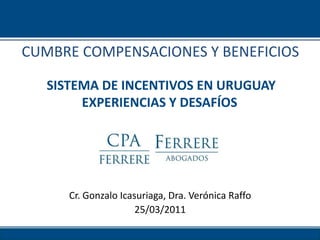 CUMBRE COMPENSACIONES Y BENEFICIOS

   SISTEMA DE INCENTIVOS EN URUGUAY
        EXPERIENCIAS Y DESAFÍOS




      Cr. Gonzalo Icasuriaga, Dra. Verónica Raffo
                      25/03/2011
 
