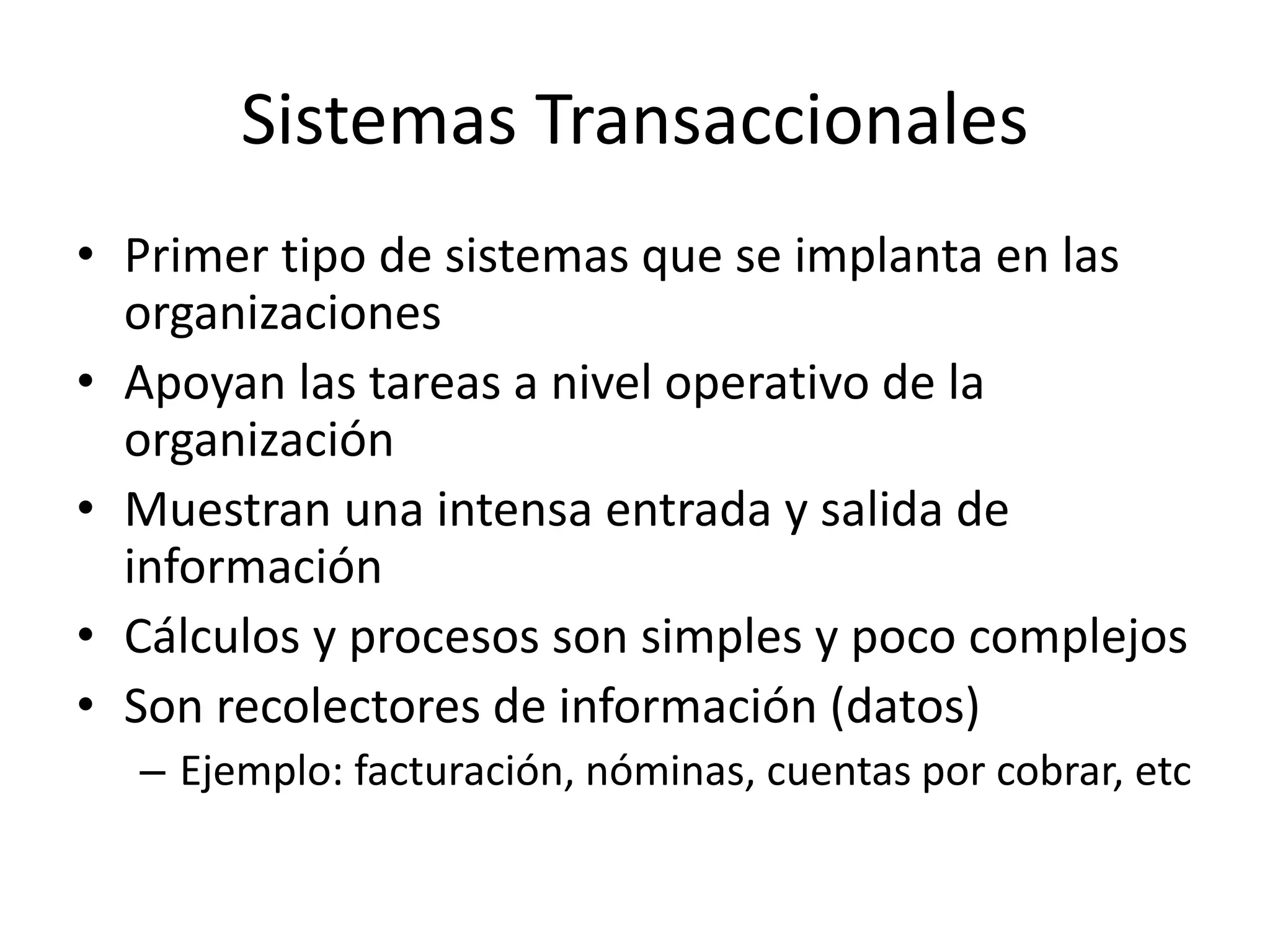 Sistemas Transaccionales
• Primer tipo de sistemas que se implanta en las
organizaciones
• Apoyan las tareas a nivel operativo de la
organización
• Muestran una intensa entrada y salida de
información
• Cálculos y procesos son simples y poco complejos
• Son recolectores de información (datos)
– Ejemplo: facturación, nóminas, cuentas por cobrar, etc
 