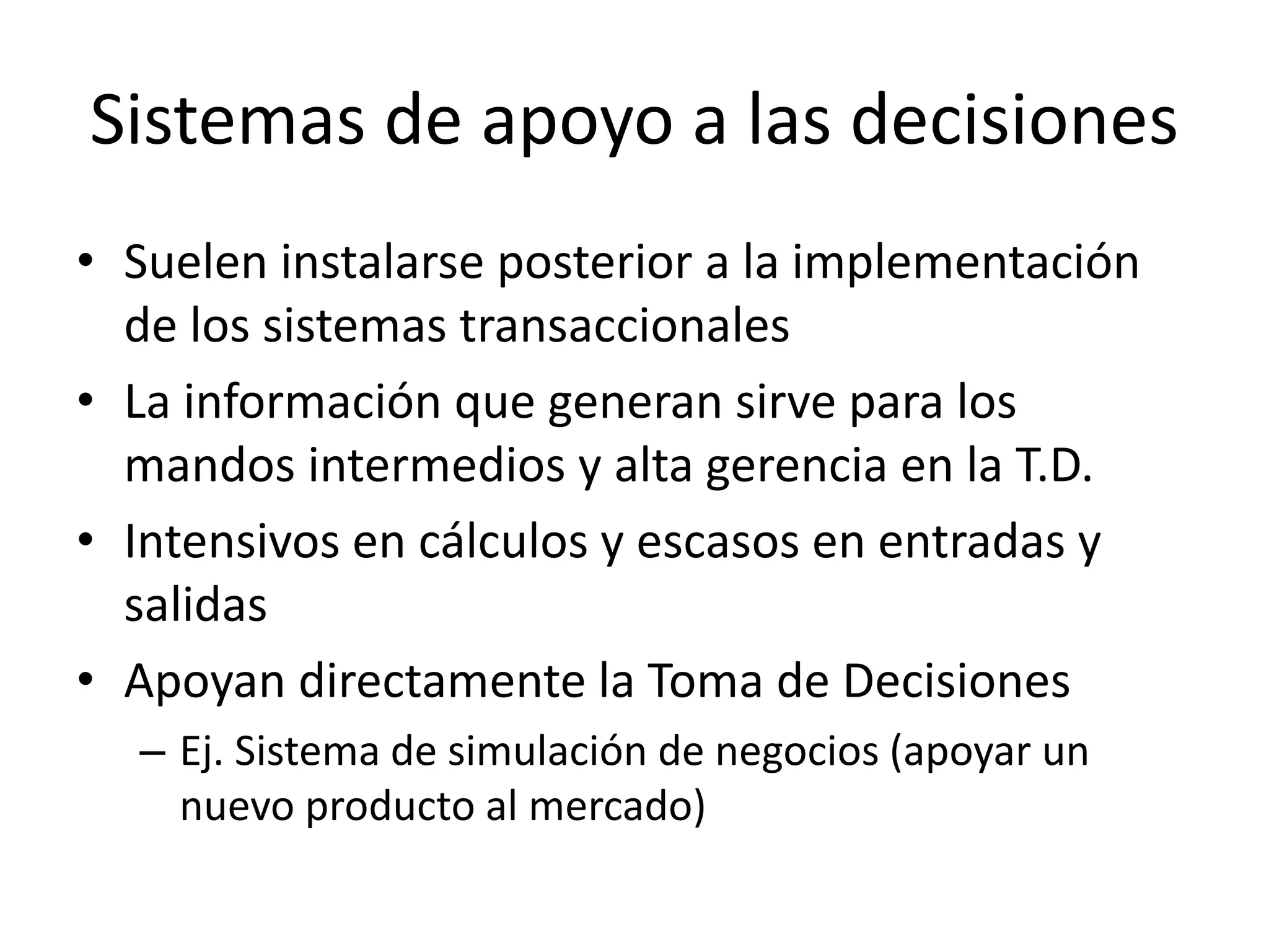 Sistemas de apoyo a las decisiones
• Suelen instalarse posterior a la implementación
de los sistemas transaccionales
• La información que generan sirve para los
mandos intermedios y alta gerencia en la T.D.
• Intensivos en cálculos y escasos en entradas y
salidas
• Apoyan directamente la Toma de Decisiones
– Ej. Sistema de simulación de negocios (apoyar un
nuevo producto al mercado)
 