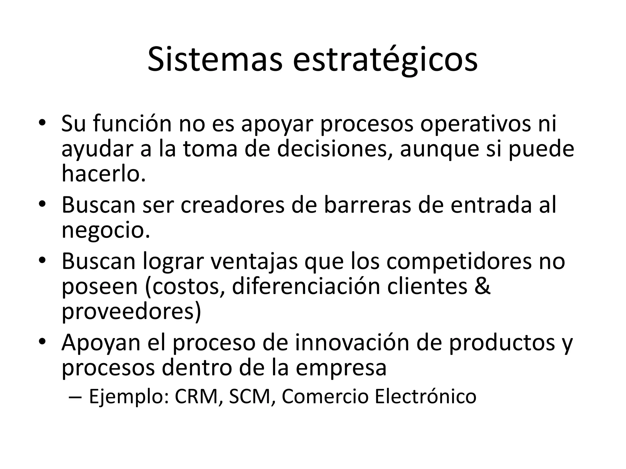Sistemas estratégicos
• Su función no es apoyar procesos operativos ni
ayudar a la toma de decisiones, aunque si puede
hacerlo.
• Buscan ser creadores de barreras de entrada al
negocio.
• Buscan lograr ventajas que los competidores no
poseen (costos, diferenciación clientes &
proveedores)
• Apoyan el proceso de innovación de productos y
procesos dentro de la empresa
– Ejemplo: CRM, SCM, Comercio Electrónico
 