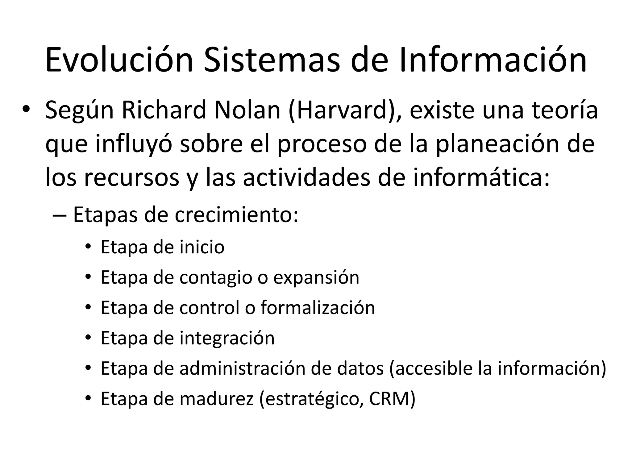 Evolución Sistemas de Información
• Según Richard Nolan (Harvard), existe una teoría
que influyó sobre el proceso de la planeación de
los recursos y las actividades de informática:
– Etapas de crecimiento:
• Etapa de inicio
• Etapa de contagio o expansión
• Etapa de control o formalización
• Etapa de integración
• Etapa de administración de datos (accesible la información)
• Etapa de madurez (estratégico, CRM)
 
