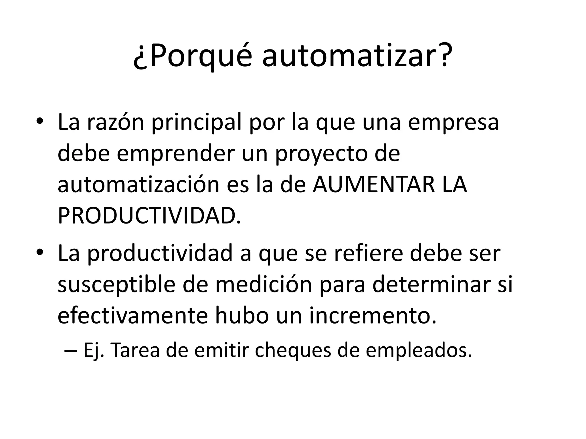 ¿Porqué automatizar?
• La razón principal por la que una empresa
debe emprender un proyecto de
automatización es la de AUMENTAR LA
PRODUCTIVIDAD.
• La productividad a que se refiere debe ser
susceptible de medición para determinar si
efectivamente hubo un incremento.
– Ej. Tarea de emitir cheques de empleados.
 