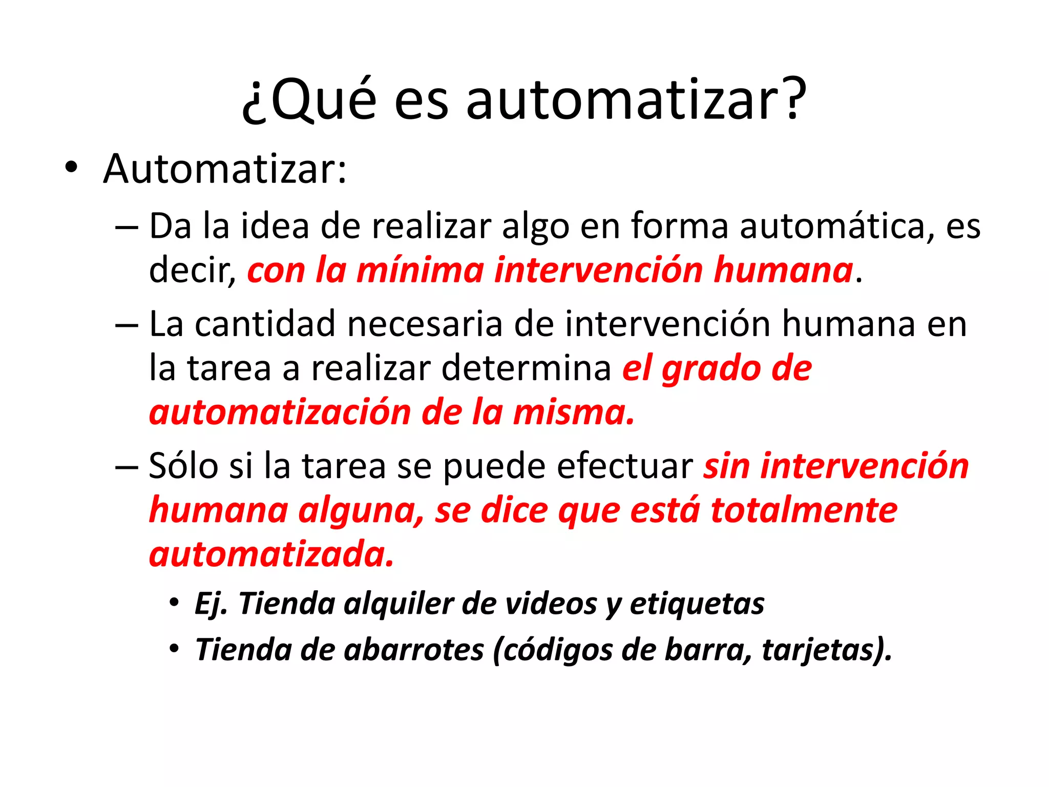 ¿Qué es automatizar?
• Automatizar:
– Da la idea de realizar algo en forma automática, es
decir, con la mínima intervención humana.
– La cantidad necesaria de intervención humana en
la tarea a realizar determina el grado de
automatización de la misma.
– Sólo si la tarea se puede efectuar sin intervención
humana alguna, se dice que está totalmente
automatizada.
• Ej. Tienda alquiler de videos y etiquetas
• Tienda de abarrotes (códigos de barra, tarjetas).
 