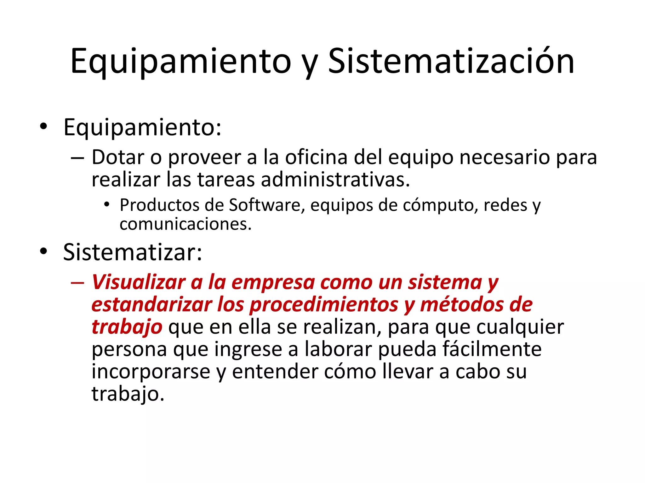 Equipamiento y Sistematización
• Equipamiento:
– Dotar o proveer a la oficina del equipo necesario para
realizar las tareas administrativas.
• Productos de Software, equipos de cómputo, redes y
comunicaciones.
• Sistematizar:
– Visualizar a la empresa como un sistema y
estandarizar los procedimientos y métodos de
trabajo que en ella se realizan, para que cualquier
persona que ingrese a laborar pueda fácilmente
incorporarse y entender cómo llevar a cabo su
trabajo.
 