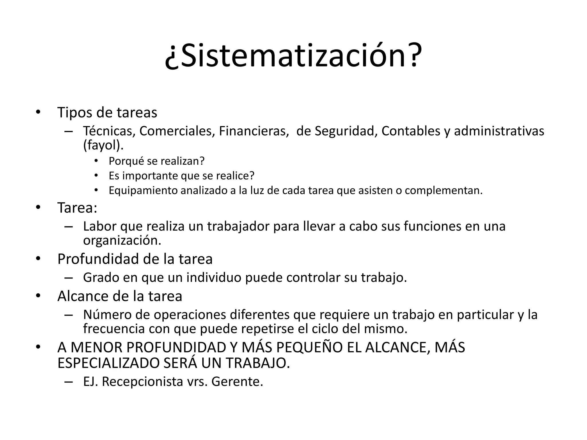 ¿Sistematización?
• Tipos de tareas
– Técnicas, Comerciales, Financieras, de Seguridad, Contables y administrativas
(fayol).
• Porqué se realizan?
• Es importante que se realice?
• Equipamiento analizado a la luz de cada tarea que asisten o complementan.
• Tarea:
– Labor que realiza un trabajador para llevar a cabo sus funciones en una
organización.
• Profundidad de la tarea
– Grado en que un individuo puede controlar su trabajo.
• Alcance de la tarea
– Número de operaciones diferentes que requiere un trabajo en particular y la
frecuencia con que puede repetirse el ciclo del mismo.
• A MENOR PROFUNDIDAD Y MÁS PEQUEÑO EL ALCANCE, MÁS
ESPECIALIZADO SERÁ UN TRABAJO.
– EJ. Recepcionista vrs. Gerente.
 