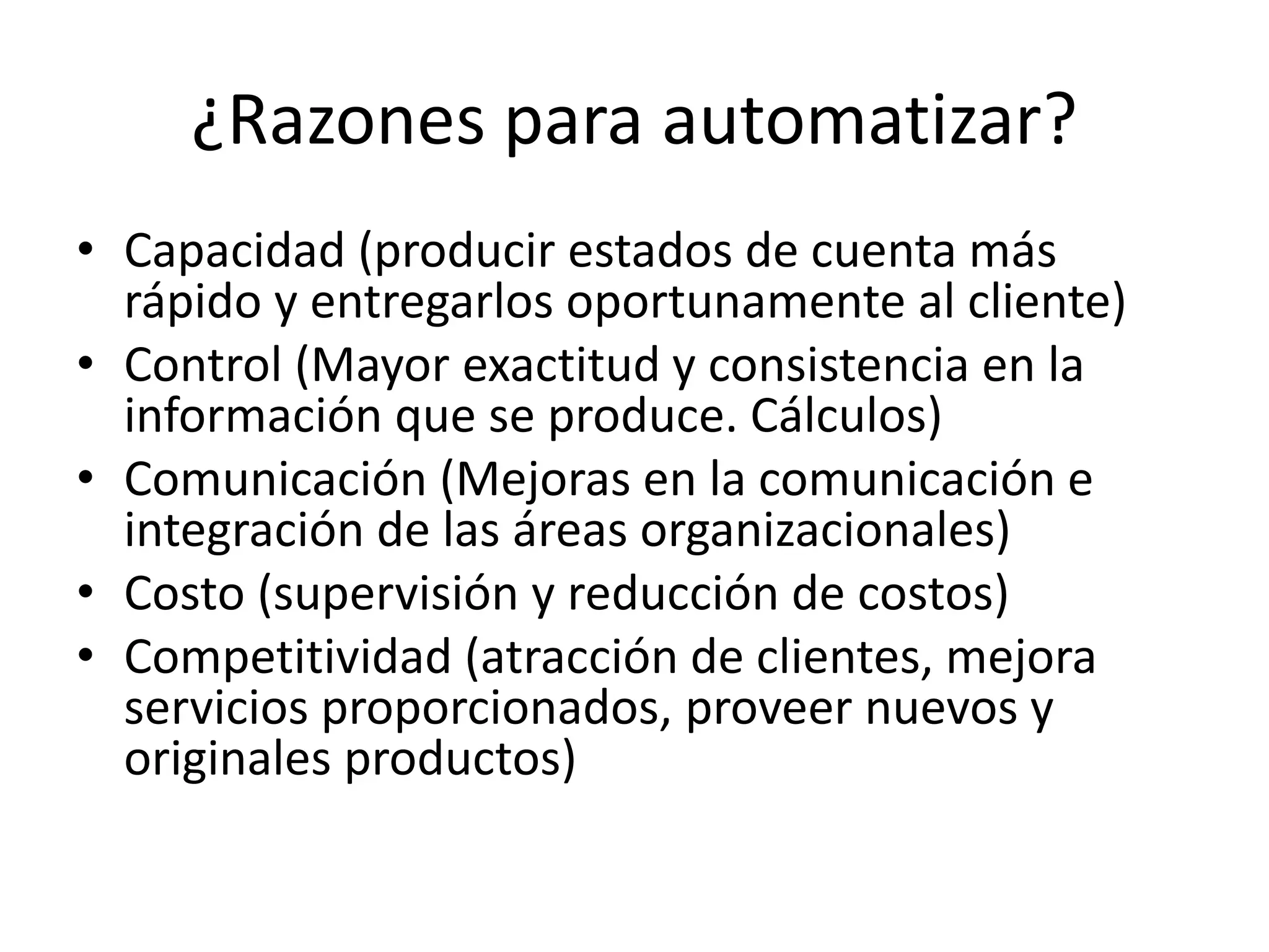 ¿Razones para automatizar?
• Capacidad (producir estados de cuenta más
rápido y entregarlos oportunamente al cliente)
• Control (Mayor exactitud y consistencia en la
información que se produce. Cálculos)
• Comunicación (Mejoras en la comunicación e
integración de las áreas organizacionales)
• Costo (supervisión y reducción de costos)
• Competitividad (atracción de clientes, mejora
servicios proporcionados, proveer nuevos y
originales productos)
 