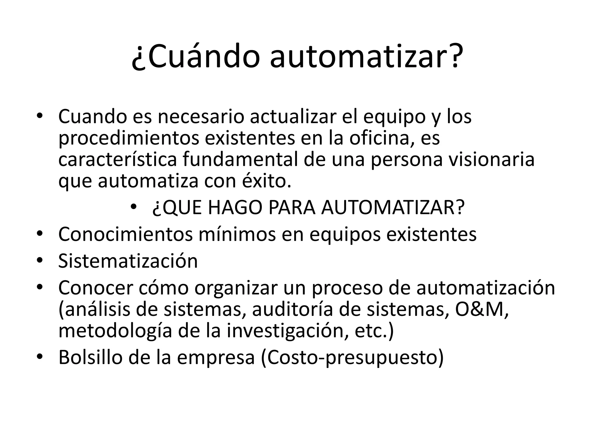 ¿Cuándo automatizar?
• Cuando es necesario actualizar el equipo y los
procedimientos existentes en la oficina, es
característica fundamental de una persona visionaria
que automatiza con éxito.
• ¿QUE HAGO PARA AUTOMATIZAR?
• Conocimientos mínimos en equipos existentes
• Sistematización
• Conocer cómo organizar un proceso de automatización
(análisis de sistemas, auditoría de sistemas, O&M,
metodología de la investigación, etc.)
• Bolsillo de la empresa (Costo-presupuesto)
 