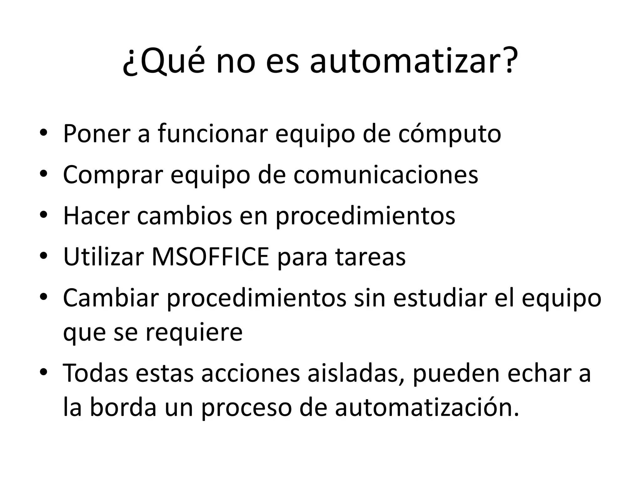 ¿Qué no es automatizar?
• Poner a funcionar equipo de cómputo
• Comprar equipo de comunicaciones
• Hacer cambios en procedimientos
• Utilizar MSOFFICE para tareas
• Cambiar procedimientos sin estudiar el equipo
que se requiere
• Todas estas acciones aisladas, pueden echar a
la borda un proceso de automatización.
 