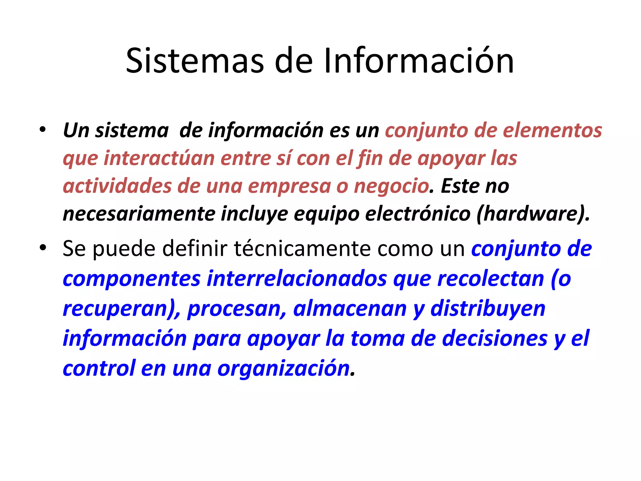 Sistemas de Información
• Un sistema de información es un conjunto de elementos
que interactúan entre sí con el fin de apoyar las
actividades de una empresa o negocio. Este no
necesariamente incluye equipo electrónico (hardware).
• Se puede definir técnicamente como un conjunto de
componentes interrelacionados que recolectan (o
recuperan), procesan, almacenan y distribuyen
información para apoyar la toma de decisiones y el
control en una organización.
 