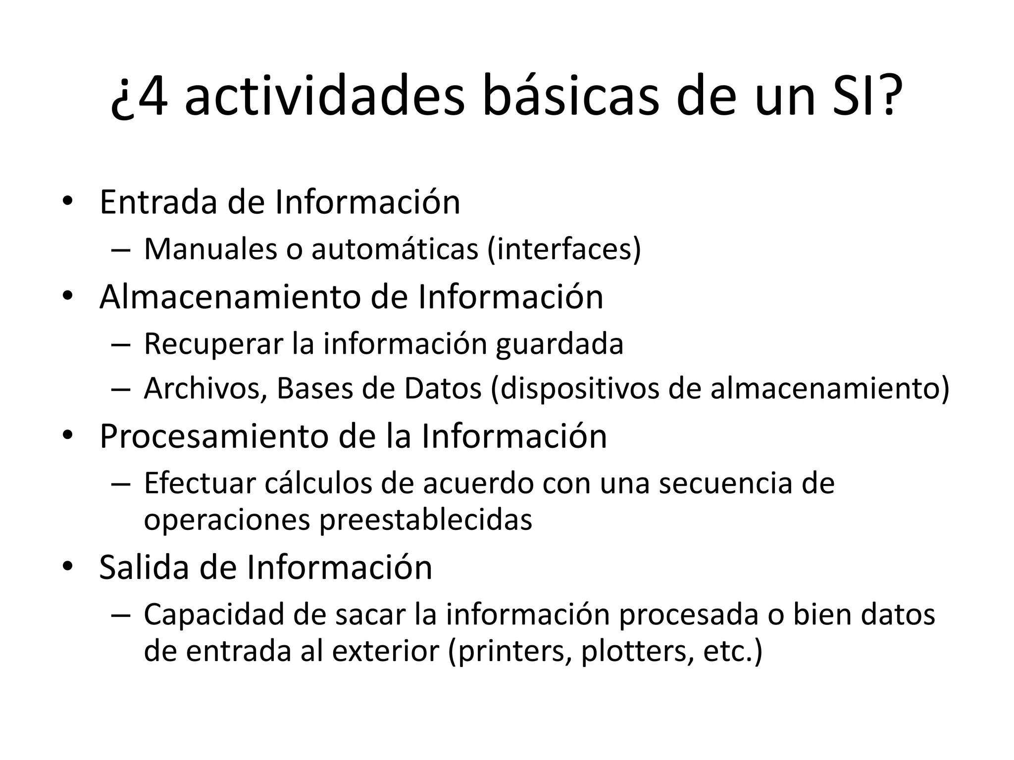 ¿4 actividades básicas de un SI?
• Entrada de Información
– Manuales o automáticas (interfaces)
• Almacenamiento de Información
– Recuperar la información guardada
– Archivos, Bases de Datos (dispositivos de almacenamiento)
• Procesamiento de la Información
– Efectuar cálculos de acuerdo con una secuencia de
operaciones preestablecidas
• Salida de Información
– Capacidad de sacar la información procesada o bien datos
de entrada al exterior (printers, plotters, etc.)
 