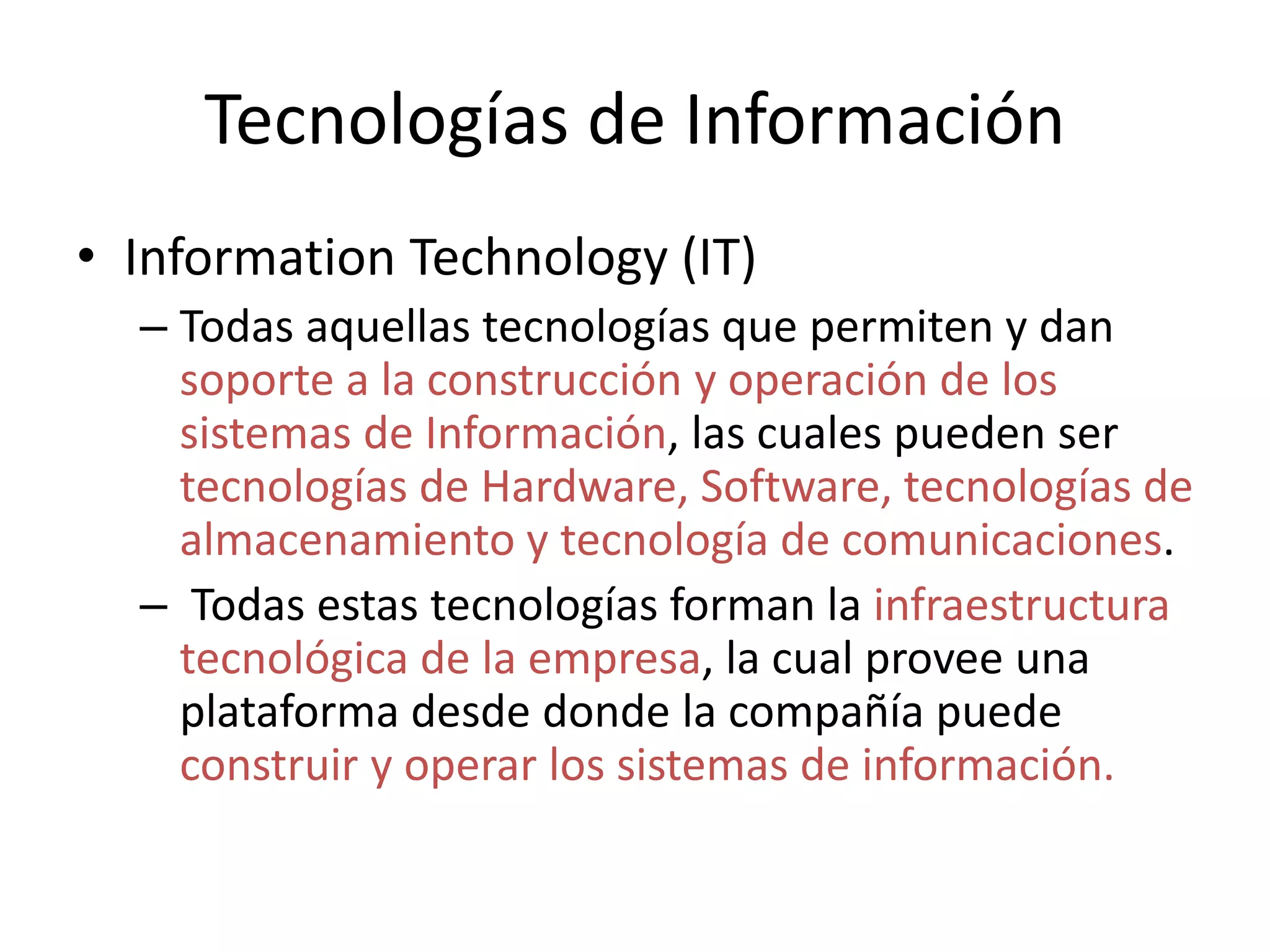 Tecnologías de Información
• Information Technology (IT)
– Todas aquellas tecnologías que permiten y dan
soporte a la construcción y operación de los
sistemas de Información, las cuales pueden ser
tecnologías de Hardware, Software, tecnologías de
almacenamiento y tecnología de comunicaciones.
– Todas estas tecnologías forman la infraestructura
tecnológica de la empresa, la cual provee una
plataforma desde donde la compañía puede
construir y operar los sistemas de información.
 