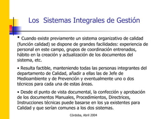 Cuando existe previamente un sistema organizativo de calidad (función calidad) se dispone de grandes facilidades: experiencia de personal en este campo, grupos de coordinación entrenados, hábito en la creación y actualización de los documentos del sistema, etc. Resulta factible, manteniendo todas las personas integrantes del departamento de Calidad, añadir a ellas las de Jefe de Medioambiente y de Prevención y eventualmente uno o dos técnicos para cada una de estas áreas. Desde el punto de vista documental, la confección y aprobación de los documentos Manuales, Procedimientos, Directrices, Instrucciones técnicas puede basarse en los ya existentes para Calidad y que serían comunes a los dos sistemas. 