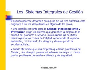 Cuando aparece desorden en alguno de los tres sistemas, esto originará a su vez desórdenes en alguno de los otros. Una gestión conjunta para la  Calidad, Medioambiente y Prevención  exige un sistema que garantice la mejora de la calidad del producto o servicio, minimizando las pérdidas, disminuyendo los costes de Calidad, reduciendo el impacto ambiental, minimizando los riesgos y disminuyendo la accidentabilidad. Puede afirmarse que una empresa que tiene problemas de Calidad, casi siempre presentará además en mayor o menor grado, problemas de medio ambiente y de seguridad. 