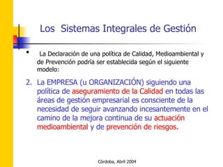 La Declaración de una política de Calidad, Medioambiental y de Prevención podría ser establecida según el siguiente modelo: La EMPRESA (u ORGANIZACIÓN) siguiendo una política de  aseguramiento de la Calidad  en todas las áreas de gestión empresarial es consciente de la necesidad de seguir avanzando incesantemente en el camino de la mejora continua de su  actuación medioambiental  y de  prevención de riesgos. 
