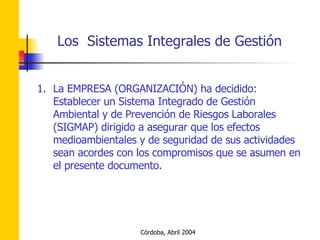 La EMPRESA (ORGANIZACIÓN) ha decidido: Establecer un Sistema Integrado de Gestión Ambiental y de Prevención de Riesgos Laborales (SIGMAP) dirigido a asegurar que los efectos medioambientales y de seguridad de sus actividades sean acordes con los compromisos que se asumen en el presente documento. 