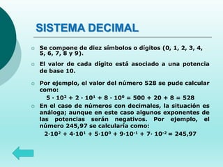 SISTEMA DECIMAL
 Se compone de diez símbolos o dígitos (0, 1, 2, 3, 4,
5, 6, 7, 8 y 9).
 El valor de cada dígito está asociado a una potencia
de base 10.
 Por ejemplo, el valor del número 528 se pude calcular
como:
5 · 102 + 2 · 101 + 8 · 100 = 500 + 20 + 8 = 528
 En el caso de números con decimales, la situación es
análoga; aunque en este caso algunos exponentes de
las potencias serán negativos. Por ejemplo, el
número 245,97 se calcularía como:
2·102 + 4·101 + 5·100 + 9·10-1 + 7· 10-2 = 245,97
 