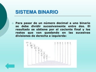 SISTEMA BINARIO
 Para pasar de un número decimal a uno binario
se debe dividir sucesivamente entre dos. El
resultado se obtiene por el cociente final y los
restos que van quedando en las sucesivas
divisiones de derecha a izquierda:
 