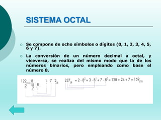 SISTEMA OCTAL
 Se compone de ocho símbolos o dígitos (0, 1, 2, 3, 4, 5,
6 y 7).
 La conversión de un número decimal a octal, y
viceversa, se realiza del mismo modo que la de los
números binarios, pero empleando como base el
número 8.
 