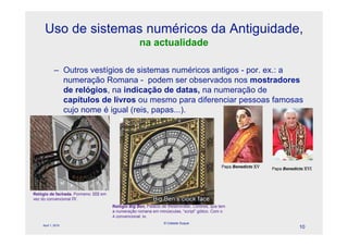 Uso de sistemas numéricos da Antiguidade,
                                                    na actualidade

            – Outros vestígios de sistemas numéricos antigos - por. ex.: a
              numeração Romana - podem ser observados nos mostradores
              de relógios, na indicação de datas, na numeração de
              capítulos de livros ou mesmo para diferenciar pessoas famosas
              cujo nome é igual (reis, papas...).




                                                                                              Papa Benedicto XV   Papa Benedicto XVI




Relógio de fachada. Pormeno: IIII em
vez do convencional IV.
                                       Relógio Big Ben, Palácio de Westminster, Londres, que tem
                                       a numeração romana em minúsculas, “script” gótico. Com o
                                       4 convencional: iv.
                                                                © Celeste Duque
    April 1, 2010
                                                                                                                              10
 