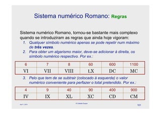 Sistema numérico Romano: Regras

Sistema numérico Romano, tornou-se bastante mais complexo
quando se introduziram as regras que ainda hoje vigoram:
    1. Qualquer símbolo numérico apenas se pode repetir num máximo
       de três vezes.
    2. Para obter um algarismo maior, deve-se adicionar à direita, os
       símbolo numérico respectivo. Por ex.:

        6           7         8                      60   600     1100
     VI            VII      VIII                     #X   DC      MC
    3. Pelo que tem de se subtrair (colocado à esquerda) o valor
       numérico conveniente para perfazer o total pretendido. Por ex.:
        4           9        40                      90   400     900
     IV            IX        XL                  XC       CD      CM
                                   © Celeste Duque
April 1, 2010
                                                                         101
 