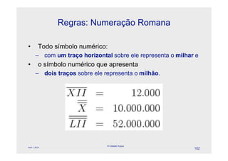 Regras: Numeração Romana

•          Todo símbolo numérico:
        – com um traço horizontal sobre ele representa o milhar e
•          o símbolo numérico que apresenta
        – dois traços sobre ele representa o milhão.




                                 © Celeste Duque
April 1, 2010
                                                               102
 