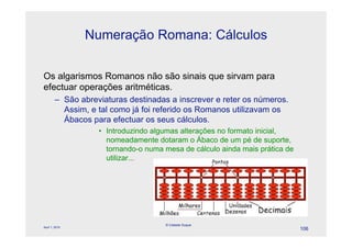 Numeração Romana: Cálculos


Os algarismos Romanos não são sinais que sirvam para
efectuar operações aritméticas.
        – São abreviaturas destinadas a inscrever e reter os números.
          Assim, e tal como já foi referido os Romanos utilizavam os
          Ábacos para efectuar os seus cálculos.
                   • Introduzindo algumas alterações no formato inicial,
                     nomeadamente dotaram o Ábaco de um pé de suporte,
                     tornando-o numa mesa de cálculo ainda mais prática de
                     utilizar...




                                     © Celeste Duque
April 1, 2010
                                                                             106
 