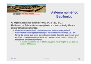Sítio arqueológico, cidade histórica da Babilónia
     Para saber mais: http://pt.wikipedia.org/wiki/Babil%C3%B4nia
                                                                                      Sistema numérico
                                                                                          Babilónico
O Império Babilónico durou de 1950 a.C. a1200 a.C.).
Habitaram na Ásia e são um dos primeiros povos da Antiguidade a
utilizar símbolos numéricos.
     – O seu sistema numérico baseava-se num sistema sexagesimal.
     – Os números eram representados por caracteres cuneiformes, i.e., em
       forma de cunha, que eram gravados em placas de argila que depois eram
       cozidas, podendo ser reaproveitadas caso os dados nelas contidos não
       fossem de extrema importância.
                • A escrita cuneiforme era de difícil execução e interpretação, já que possuía
                  mais de 2000 sinais.




                                                                    © Celeste Duque
April 1, 2010
                                                                                                         12
 