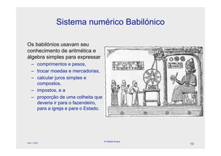 Sistema numérico Babilónico

Os babilónios usavam seu
conhecimento de aritmética e
álgebra simples para expressar
    – comprimentos e pesos,
    – trocar moedas e mercadorias,
    – calcular juros simples e
      compostos,
    – impostos, e a
    – proporção de uma colheita que
      deveria ir para o fazendeiro,
      para a igreja e para o Estado.




                                       © Celeste Duque
April 1, 2010
                                                         13
 