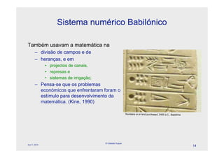 Sistema numérico Babilónico

Também usavam a matemática na
        – divisão de campos e de
        – heranças, e em
                • projectos de canais,
                • represas e
                • sistemas de irrigação;
        – Pensa-se que os problemas
          económicos que enfrentaram foram o
          estímulo para desenvolvimento da
          matemática. (Kine, 1990)

                                                             Numbers on a land purchased, 2400 a.C., Babilónia




                                           © Celeste Duque
April 1, 2010
                                                                                                                 14
 