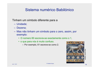 Sistema numérico Babilónico

Tinham um símbolo diferente para a
    – Unidade;
    – Dezena;
    – Mas não tinham um símbolo para o zero, assim, por
      exemplo:
                • O número 60 escrevia-se exactamente como o 1,
                • o que para nós é muito confuso.
                   – Por exemplo, 61 escreve-se como 2.




                                                                  Detalhe, portal Ishtar
                                          © Celeste Duque
April 1, 2010
                                                                           16
 