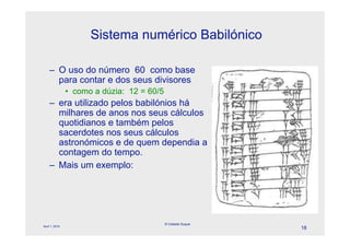 Sistema numérico Babilónico

    – O uso do número 60 como base
      para contar e dos seus divisores
                • como a dúzia: 12 = 60/5
    – era utilizado pelos babilónios há
      milhares de anos nos seus cálculos
      quotidianos e também pelos
      sacerdotes nos seus cálculos
      astronómicos e de quem dependia a
      contagem do tempo.
    – Mais um exemplo:




                                            © Celeste Duque
April 1, 2010
                                                              18
 