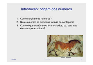 Introdução: origem dos números

                1. Como surgiram os números?
                2. Quais as eram as primeiras formas de contagem?
                3. Como é que os números foram criados, ou, será que
                   eles sempre existiram?
                                            l




                                                         Pintura Rupestre
                                       © Celeste Duque
April 1, 2010
                                                                            2
 