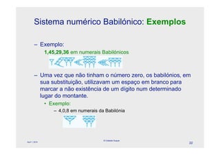 Sistema numérico Babilónico: Exemplos

        – Exemplo:
                1,45,29,36 em numerais Babilónicos



        – Uma vez que não tinham o número zero, os babilónios, em
          sua substituição, utilizavam um espaço em branco para
          marcar a não existência de um dígito num determinado
          lugar do montante.
                • Exemplo:
                   – 4,0,8 em numerais da Babilónia




                                         © Celeste Duque
April 1, 2010
                                                                22
 