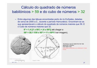 Cálculo do quadrado de números
babilónicos > 59 e do cubo de números > 32
        – Entre algumas das tábuas encontradas perto do rio Eufrades, datadas
          de cerca de 2000 a.C., durante o período Hamurábico. Encontram-se as
          que apresentavam o cálculo do quadrado de números maiores que 59. E
          o Cubo de números maiores que 32.
                82 = 1,4 [(1 x 601) + (4 x 600)] até chegar a
                592 = 58,1 [(58 x 601) + (1 x 600)] (ver imagem).




                                                        The famous 'root (2)' tablet from the Yale
                                                        Babylonian Collection.
                                                        Para Saber mais:
                                                        http://depts.clackamas.cc.or.us/banyan/1.2/gra
                                                        nt.htm




                                      © Celeste Duque
April 1, 2010
                                                                                               27
 