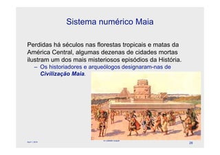 Sistema numérico Maia

Perdidas há séculos nas florestas tropicais e matas da
América Central, algumas dezenas de cidades mortas
ilustram um dos mais misteriosos episódios da História.
        – Os historiadores e arqueólogos designaram-nas de
          Civilização Maia.




                                 © Celeste Duque
April 1, 2010
                                                             28
 